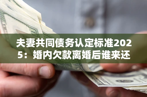 济南夫妻共同债务认定标准2025：婚内欠款离婚后谁来还？