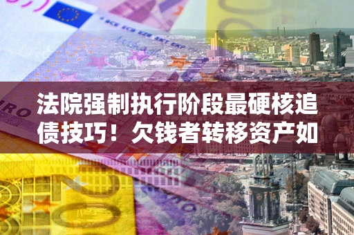 济南法院强制执行阶段最硬核追债技巧！欠钱者转移资产如何破解？