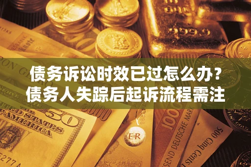 济南债务诉讼时效已过怎么办？债务人失踪后起诉流程需注意什么？