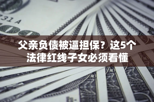 济南父亲负债被逼担保？这5个法律红线子女必须看懂