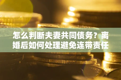 济南怎么判断夫妻共同债务？离婚后如何处理避免连带责任？