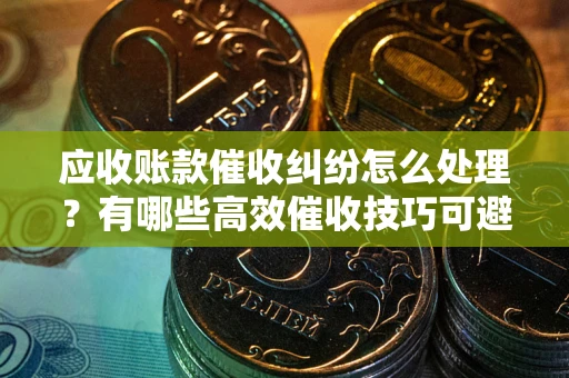 济南应收账款催收纠纷怎么处理？有哪些高效催收技巧可避免坏账？
