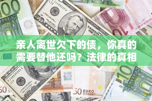 济南亲人离世欠下的债，你真的需要替他还吗？法律的真相或许与你想的不一样